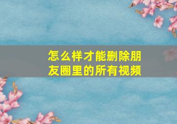 怎么样才能删除朋友圈里的所有视频