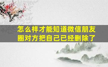 怎么样才能知道微信朋友圈对方把自己已经删除了