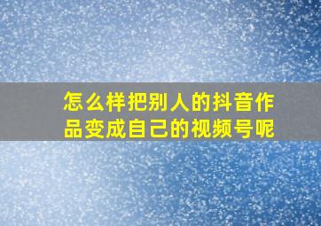 怎么样把别人的抖音作品变成自己的视频号呢