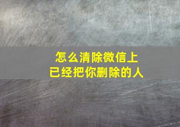 怎么清除微信上已经把你删除的人