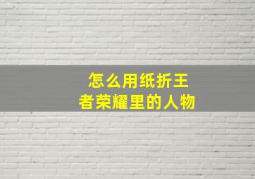 怎么用纸折王者荣耀里的人物