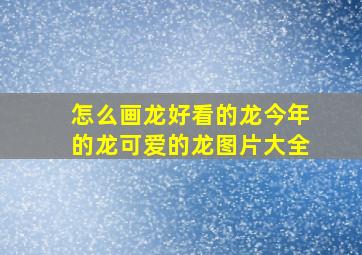 怎么画龙好看的龙今年的龙可爱的龙图片大全