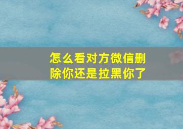 怎么看对方微信删除你还是拉黑你了