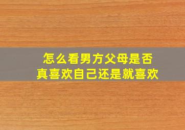 怎么看男方父母是否真喜欢自己还是就喜欢