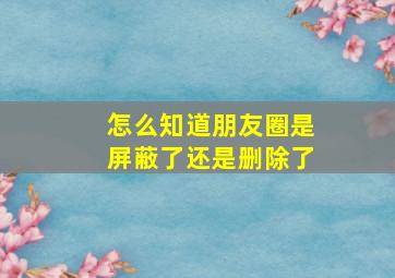 怎么知道朋友圈是屏蔽了还是删除了