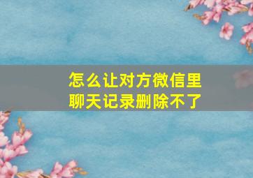 怎么让对方微信里聊天记录删除不了