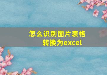 怎么识别图片表格转换为excel