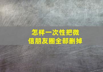 怎样一次性把微信朋友圈全部删掉