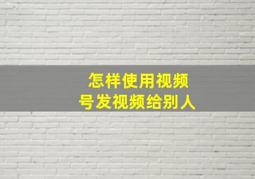 怎样使用视频号发视频给别人