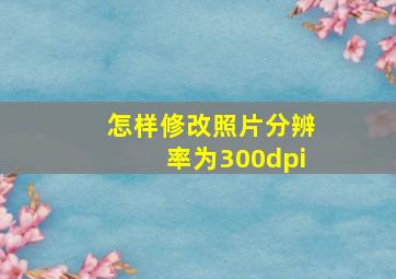 怎样修改照片分辨率为300dpi