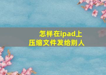 怎样在ipad上压缩文件发给别人