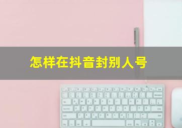 怎样在抖音封别人号