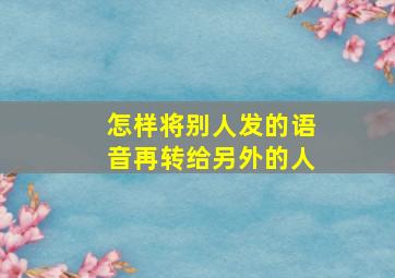 怎样将别人发的语音再转给另外的人