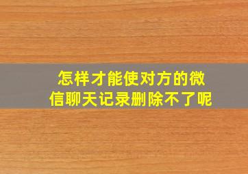 怎样才能使对方的微信聊天记录删除不了呢