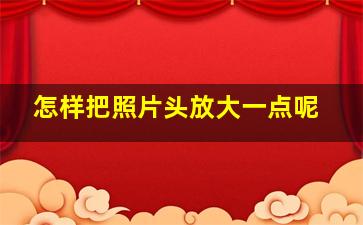 怎样把照片头放大一点呢