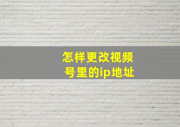 怎样更改视频号里的ip地址