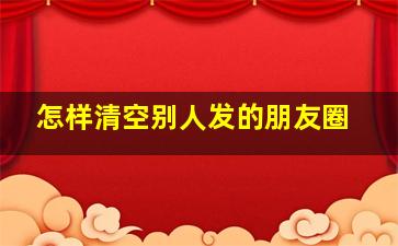 怎样清空别人发的朋友圈