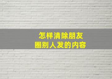 怎样清除朋友圈别人发的内容