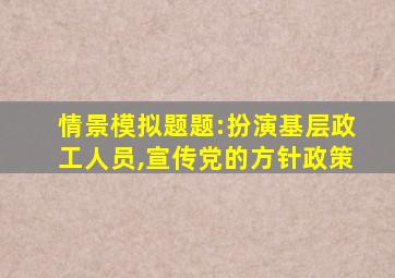 情景模拟题题:扮演基层政工人员,宣传党的方针政策