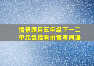 情景题目五年级下一二单元包括看拼音写词语