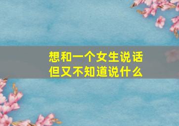 想和一个女生说话但又不知道说什么