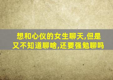 想和心仪的女生聊天,但是又不知道聊啥,还要强勉聊吗