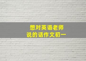 想对英语老师说的话作文初一