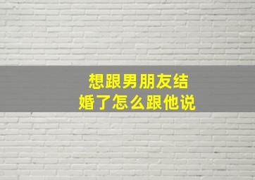 想跟男朋友结婚了怎么跟他说