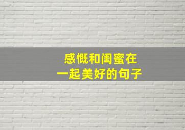 感慨和闺蜜在一起美好的句子