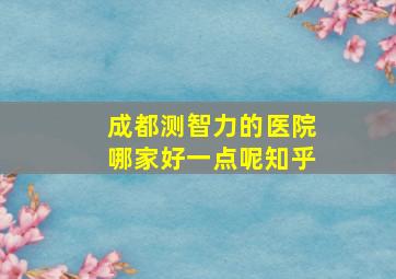 成都测智力的医院哪家好一点呢知乎