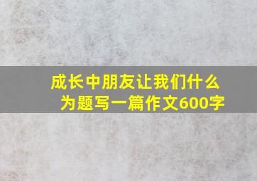 成长中朋友让我们什么为题写一篇作文600字