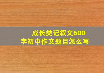 成长类记叙文600字初中作文题目怎么写