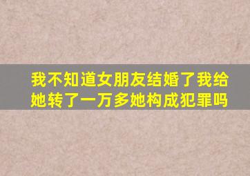 我不知道女朋友结婚了我给她转了一万多她构成犯罪吗