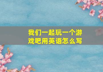 我们一起玩一个游戏吧用英语怎么写