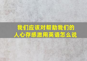 我们应该对帮助我们的人心存感激用英语怎么说