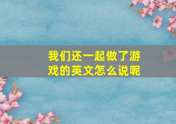 我们还一起做了游戏的英文怎么说呢