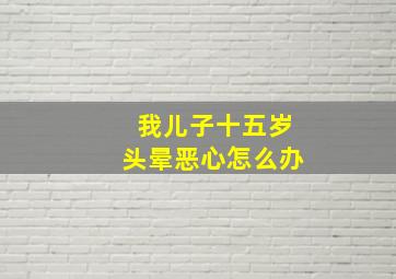 我儿子十五岁头晕恶心怎么办