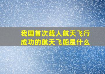 我国首次载人航天飞行成功的航天飞船是什么