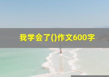 我学会了()作文600字