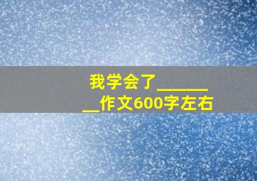 我学会了________作文600字左右