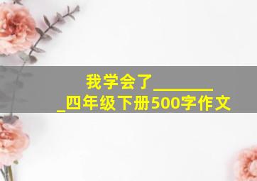 我学会了________四年级下册500字作文