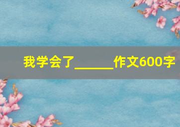 我学会了______作文600字