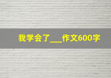 我学会了___作文600字