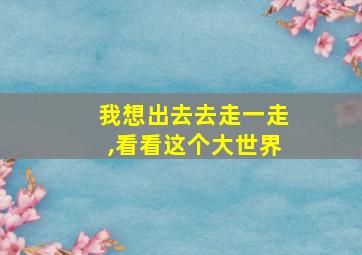 我想出去去走一走,看看这个大世界