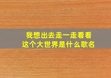 我想出去走一走看看这个大世界是什么歌名