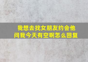 我想去找女朋友约会他问我今天有空啊怎么回复