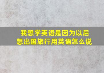 我想学英语是因为以后想出国旅行用英语怎么说