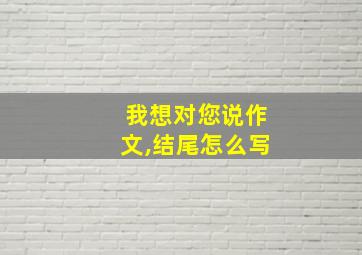 我想对您说作文,结尾怎么写