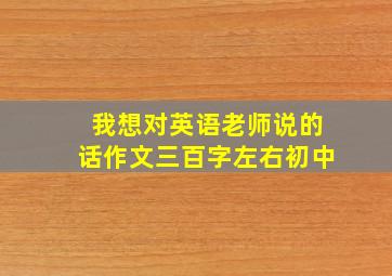 我想对英语老师说的话作文三百字左右初中