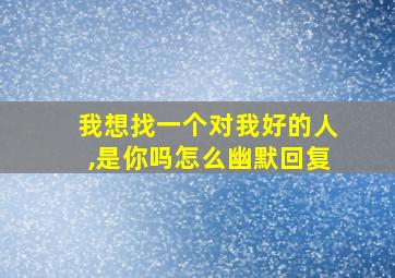 我想找一个对我好的人,是你吗怎么幽默回复